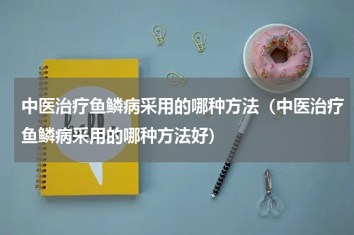 中医治疗鱼鳞病采用的哪种方法（中医治疗鱼鳞病采用的哪种方法好）