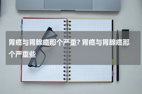 胃癌与胃腺癌那个严重? 胃癌与胃腺癌那个严重些