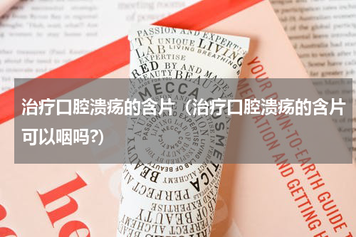 治疗口腔溃疡的含片（治疗口腔溃疡的含片可以咽吗?）