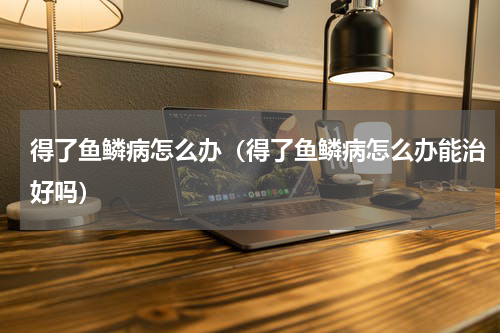 得了鱼鳞病怎么办（得了鱼鳞病怎么办能治好吗）