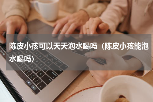 陈皮小孩可以天天泡水喝吗（陈皮小孩能泡水喝吗）