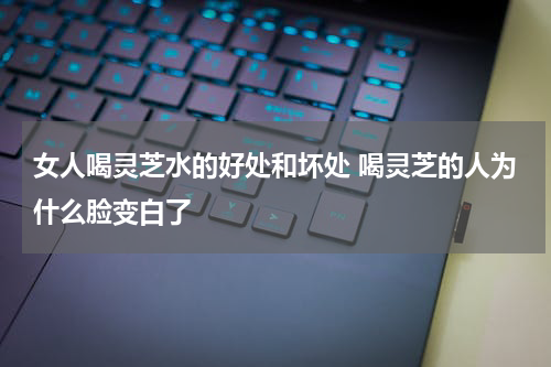 女人喝灵芝水的好处和坏处 喝灵芝的人为什么脸变白了