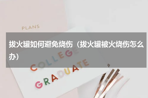 拔火罐如何避免烧伤（拔火罐被火烧伤怎么办）