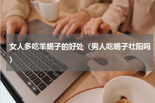 女人多吃羊蝎子的好处（男人吃蝎子壮阳吗）