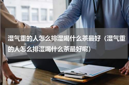 湿气重的人怎么排湿喝什么茶最好（湿气重的人怎么排湿喝什么茶最好呢）