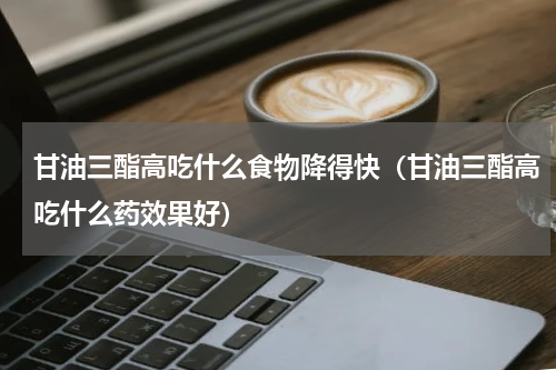 甘油三酯高吃什么食物降得快（甘油三酯高吃什么药效果好）