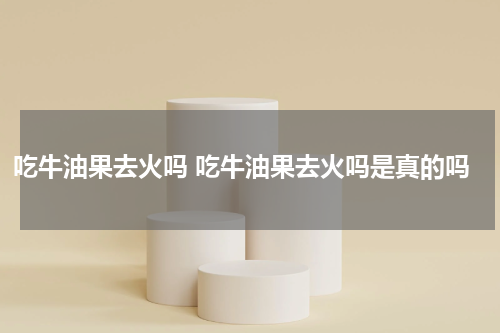 吃牛油果去火吗 吃牛油果去火吗是真的吗