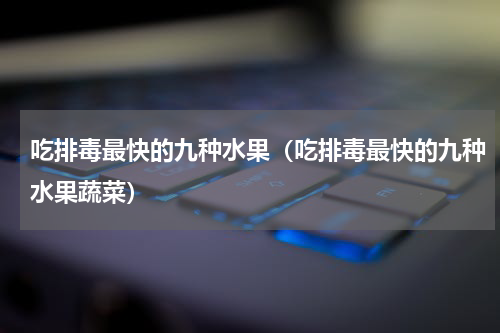 吃排毒最快的九种水果（吃排毒最快的九种水果蔬菜）