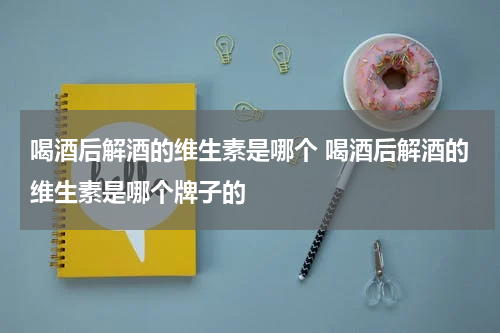 喝酒后解酒的维生素是哪个 喝酒后解酒的维生素是哪个牌子的
