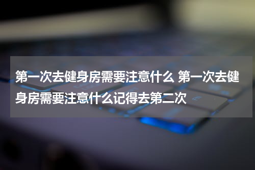 第一次去健身房需要注意什么 第一次去健身房需要注意什么记得去第二次