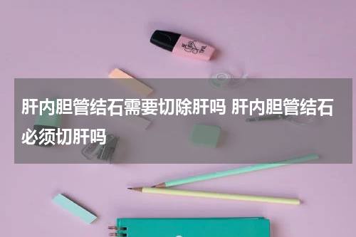 肝内胆管结石需要切除肝吗 肝内胆管结石必须切肝吗