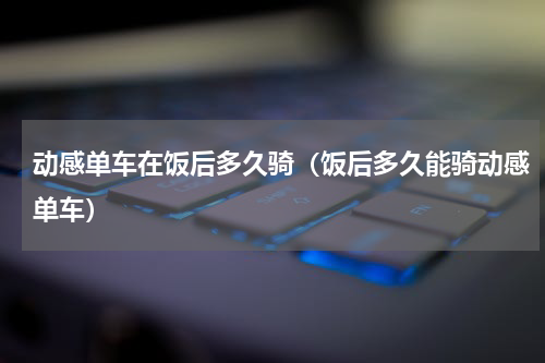动感单车在饭后多久骑（饭后多久能骑动感单车）