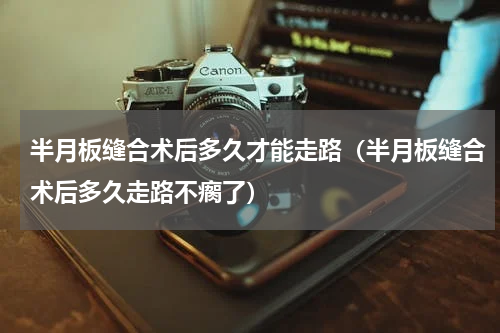 半月板缝合术后多久才能走路（半月板缝合术后多久走路不瘸了）
