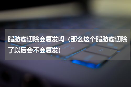 脂肪瘤切除会复发吗（那么这个脂肪瘤切除了以后会不会复发）