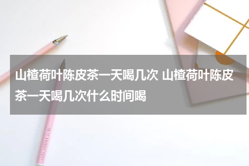 山楂荷叶陈皮茶一天喝几次 山楂荷叶陈皮茶一天喝几次什么时间喝