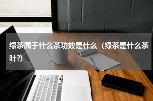 绿茶属于什么茶功效是什么（绿茶是什么茶叶?）