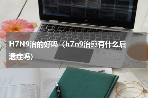 H7N9治的好吗（h7n9治愈有什么后遗症吗）