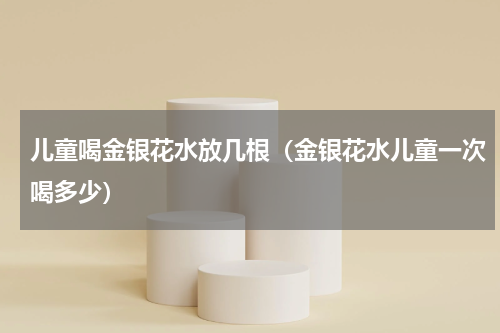 儿童喝金银花水放几根（金银花水儿童一次喝多少）