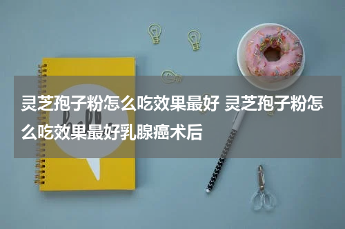 灵芝孢子粉怎么吃效果最好 灵芝孢子粉怎么吃效果最好乳腺癌术后