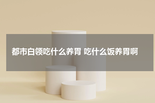 都市白领吃什么养胃 吃什么饭养胃啊