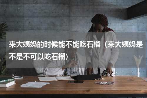 来大姨妈的时候能不能吃石榴（来大姨妈是不是不可以吃石榴）