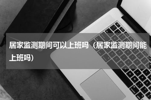 居家监测期间可以上班吗（居家监测期间能上班吗）