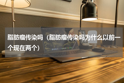 脂肪瘤传染吗（脂肪瘤传染吗为什么以前一个现在两个）