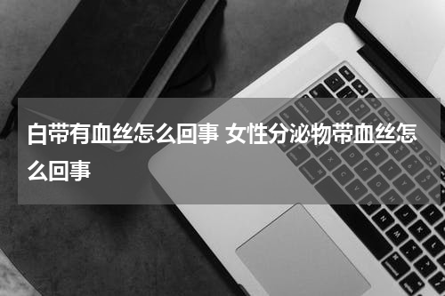 白带有血丝怎么回事 女性分泌物带血丝怎么回事