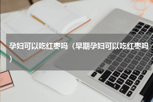 孕妇可以吃红枣吗（早期孕妇可以吃红枣吗）