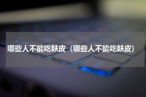 哪些人不能吃麸皮（哪些人不能吃麸皮）