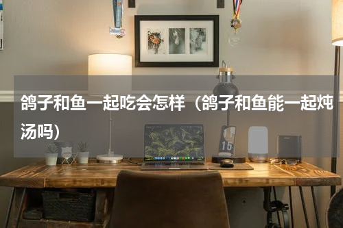 鸽子和鱼一起吃会怎样（鸽子和鱼能一起炖汤吗）