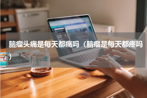 脑瘤头痛是每天都痛吗（脑瘤是每天都疼吗）