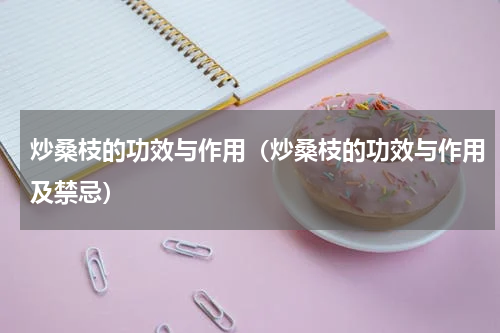 炒桑枝的功效与作用（炒桑枝的功效与作用及禁忌）