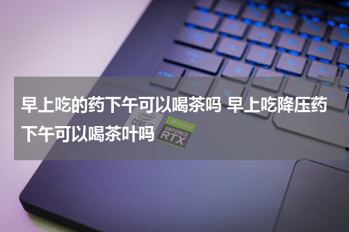 早上吃的药下午可以喝茶吗 早上吃降压药下午可以喝茶叶吗