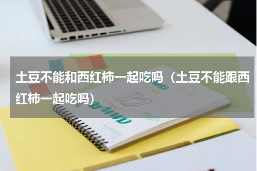 土豆不能和西红柿一起吃吗（土豆不能跟西红柿一起吃吗）