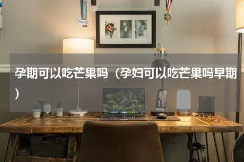 孕期可以吃芒果吗（孕妇可以吃芒果吗早期）