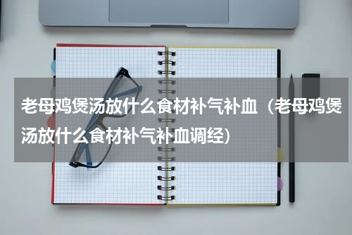 老母鸡煲汤放什么食材补气补血（老母鸡煲汤放什么食材补气补血调经）