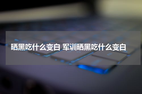 晒黑吃什么变白 军训晒黑吃什么变白