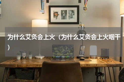 为什么艾灸会上火（为什么艾灸会上火咽干）