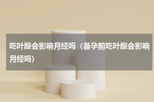 吃叶酸会影响月经吗（备孕前吃叶酸会影响月经吗）