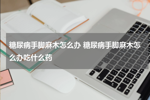 糖尿病手脚麻木怎么办 糖尿病手脚麻木怎么办吃什么药
