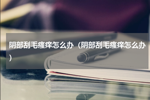 阴部刮毛瘙痒怎么办（阴部刮毛瘙痒怎么办）