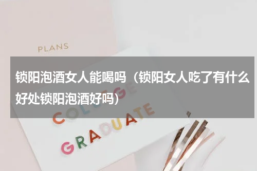 锁阳泡酒女人能喝吗（锁阳女人吃了有什么好处锁阳泡酒好吗）
