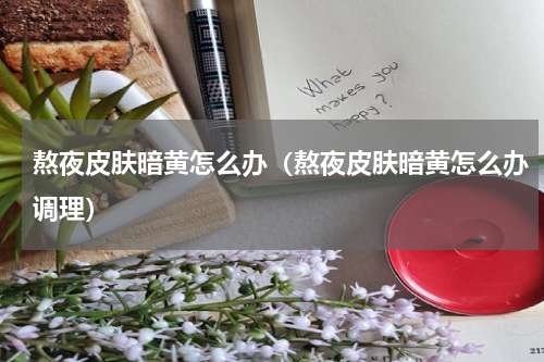 熬夜皮肤暗黄怎么办（熬夜皮肤暗黄怎么办调理）