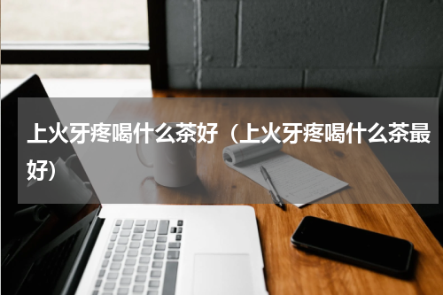 上火牙疼喝什么茶好（上火牙疼喝什么茶最好）