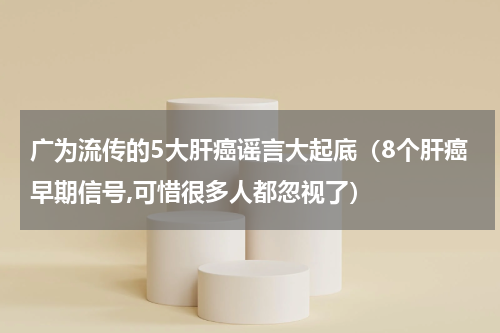 广为流传的5大肝癌谣言大起底（8个肝癌早期信号,可惜很多人都忽视了）