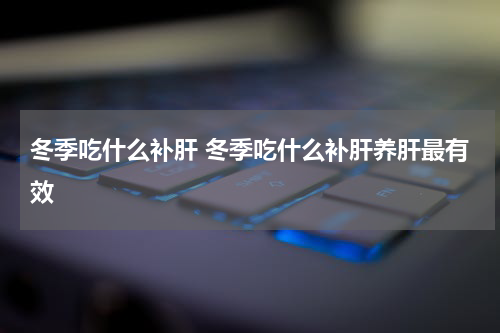 冬季吃什么补肝 冬季吃什么补肝养肝最有效