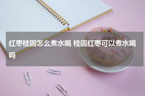 红枣桂圆怎么煮水喝 桂圆红枣可以煮水喝吗