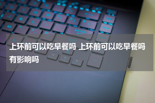上环前可以吃早餐吗 上环前可以吃早餐吗有影响吗
