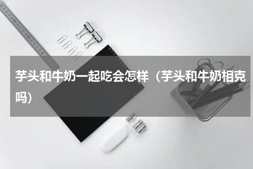 芋头和牛奶一起吃会怎样（芋头和牛奶相克吗）